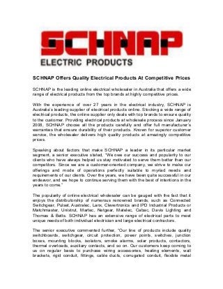 SCHNAP Offers Quality Electrical Products At Competitive Prices
SCHNAP is the leading online electrical wholesaler in Australia that offers a wide
range of electrical products from the top brands at highly competitive prices.
With the experience of over 27 years in the electrical industry, SCHNAP is
Australia’s leading supplier of electrical products online. Stocking a wide range of
electrical products, the online supplier only deals with top brands to ensure quality
to the customer. Providing electrical products at wholesale process since January
2008, SCHNAP choose all the products carefully and offer full manufacturer’s
warranties that ensure durability of their products. Known for superior customer
service, the wholesaler delivers high quality products at amazingly competitive
prices.
Speaking about factors that make SCHNAP a leader in its particular market
segment, a senior executive stated, “We owe our success and popularity to our
clients who have always helped us stay motivated to serve them better than our
competitors. Since we are a customer-oriented company, we strive to make our
offerings and mode of operations perfectly suitable to myriad needs and
requirements of our clients. Over the years, we have been quite successful in our
endeavor, and we hope to continue serving them with the best of intentions in the
years to come.”
The popularity of online electrical wholesaler can be gauged with the fact that it
enjoys the distributorship of numerous renowned brands, such as Connected
Switchgear, Pulset, Australec, Lanx, Clevertronics and IPD Industrial Products or
Matchmaster, Unistrut, Martec, Netgear, Matelec, Cabac, Davis Lighting and
Thomas & Betts. SCHNAP has an extensive range of electrical parts to meet
unique needs of both individual electrician and large electrical contractors.
The senior executive commented further, “Our line of products include quality
switchboards, switchgear, circuit protection, power points, switches, junction
boxes, mounting blocks, isolators, smoke alarms, solar products, contactors,
thermal overloads, auxiliary contacts, and so on. Our customers keep coming to
us on regular basis to purchase wiring accessories, heating elements, wall
brackets, rigid conduit, fittings, cable ducts, corrugated conduit, flexible metal
 