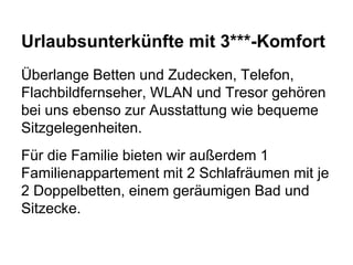 Urlaubsunterkünfte mit 3***-Komfort
Überlange Betten und Zudecken, Telefon,
Flachbildfernseher, WLAN und Tresor gehören
bei uns ebenso zur Ausstattung wie bequeme
Sitzgelegenheiten.
Für die Familie bieten wir außerdem 1
Familienappartement mit 2 Schlafräumen mit je
2 Doppelbetten, einem geräumigen Bad und
Sitzecke.
 