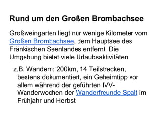 Rund um den Großen Brombachsee
Großweingarten liegt nur wenige Kilometer vom
Großen Brombachsee, dem Hauptsee des
Fränkischen Seenlandes entfernt. Die
Umgebung bietet viele Urlaubsaktivitäten
z.B. Wandern: 200km, 14 Teilstrecken,
bestens dokumentiert, ein Geheimtipp vor
allem während der geführten IVV-
Wanderwochen der Wanderfreunde Spalt im
Frühjahr und Herbst
 