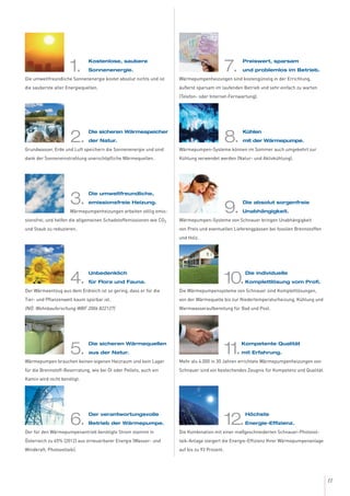 11
1.
Kostenlose, saubere
Sonnenenergie.
Die umweltfreundliche Sonnenenergie kostet absolut nichts und ist
die sauberste aller Energiequellen.
2.
Die sicheren Wärmespeicher
der Natur.
Grundwasser, Erde und Luft speichern die Sonnenenergie und sind
dank der Sonneneinstrahlung unerschöpfliche Wärmequellen.
3.
Die umweltfreundliche,
emissionsfreie Heizung.
Wärmepumpenheizungen arbeiten völlig emis-
sionsfrei, und helfen die allgemeinen Schadstoffemissionen wie CO2
und Staub zu reduzieren.
4.
Unbedenklich
für Flora und Fauna.
Der Wärmeentzug aus dem Erdreich ist so gering, dass er für die
Tier- und Pflanzenwelt kaum spürbar ist.
(NÖ. Wohnbauforschung WBF 2006 822127)
5.
Die sicheren Wärmequellen
aus der Natur.
Wärmepumpen brauchen keinen eigenen Heizraum und kein Lager
für die Brennstoff-Bevorratung, wie bei Öl oder Pellets, auch ein
Kamin wird nicht benötigt.
6.
Der verantwortungsvolle
Betrieb der Wärmepumpe.
Der für den Wärmepumpenantrieb benötigte Strom stammt in
Österreich zu 65% (2012) aus erneuerbarer Energie (Wasser- und
Windkraft, Photovoltaik).
7.
Preiswert, sparsam
und problemlos im Betrieb.
Wärmepumpenheizungen sind kostengünstig in der Errichtung,
äußerst sparsam im laufenden Betrieb und sehr einfach zu warten
(Telefon- oder Internet-Fernwartung).
8.
Kühlen
mit der Wärmepumpe.
Wärmepumpen-Systeme können im Sommer auch umgekehrt zur
Kühlung verwendet werden (Natur- und Aktivkühlung).
9.
Die absolut sorgenfreie
Unabhängigkeit.
Wärmepumpen-Systeme von Schnauer bringen Unabhängigkeit
von Preis und eventuellen Lieferengpässen bei fossilen Brennstoffen
und Holz.
10.
Die individuelle
Komplettlösung vom Profi.
Die Wärmepumpensysteme von Schnauer sind Komplettlösungen,
von der Wärmequelle bis zur Niedertemperaturheizung, Kühlung und
Warmwasseraufbereitung für Bad und Pool.
11.
Kompetente Qualität
mit Erfahrung.
Mehr als 4.000 in 30 Jahren errichtete Wärmepumpenheizungen von
Schnauer sind ein bestechendes Zeugnis für Kompetenz und Qualität.
12.
Höchste
Energie-Effizienz.
Die Kombination mit einer maßgeschneiderten Schnauer-Photovol-
taik-Anlage steigert die Energie-Effizienz Ihrer Wärmepumpenanlage
auf bis zu 93 Prozent.
 