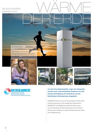 WÄRME
DER ERDE
12
Je nach Grundstücksgröße, Lage und Topografie
werden zwei unterschiedliche Verfahren zur effi-
zienten Erschließung der Erdwärme mit der
Sole/Wasser-Wärmepumpe eingesetzt.
SCHNAUER erfasst für Sie vor Ort die systembestimmenden Daten
und bietet, gemeinsam mit den langjährigen Systempartnern
WATERKOTTE und TERAMEX die perfekte Komplett-Lösung
von der Erschließung der Wärmequelle über die hoch effiziente
Wärmepumpen-Anlage bis zur optimalen Niedertemperatur-Wand-
oder Fußbodenheizung.
Dr. Christa Kummer:
„Die Sonne tankt unerschöpflich Energie
in die Erdkruste, aus der meine
Wärmepumpenheizung sehr wirtschaftlich
versorgt wird.
“
DIE SOLE/WASSER
WÄRMEPUMPE...
321
 