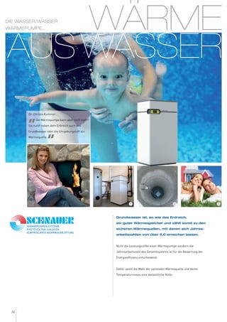 WÄRME
AUS WASSER
14
Grundwasser ist, so wie das Erdreich,
ein guter Wärmespeicher und zählt somit zu den
sicheren Wärmequellen, mit denen sich Jahres-
arbeitszahlen von über 5,0 erreichen lassen.
Nicht die Leistungsziffer einer Wärmepumpe sondern die
Jahresarbeitszahl des Gesamtsystems ist für die Bewertung der
Energieeffizienz entscheidend.
Daher spielt die Wahl der optimalen Wärmequelle und deren
Temperaturniveau eine wesentliche Rolle.
Dr. Christa Kummer:
„Die Wärmepumpe kann aber noch mehr!
Sie nutzt neben dem Erdreich auch das
Grundwasser oder die Umgebungsluft als
Wärmequelle.
“
DIE WASSER/WASSER
WÄRMEPUMPE...
321
 
