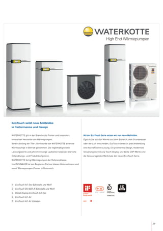 19
EcoTouch setzt neue Maßstäbe
in Performance und Design
WATERKOTTE gilt in der Branche als Pionier und besonders
innovativer Hersteller von Wärmepumpen.
Bereits Anfang der 70er Jahre wurde von WATERKOTTE die erste
Wärmepumpe in Betrieb genommen. Die regelmäßig besten
Leistungswerte und jahrzehntelange Laufzeiten beweisen die hohe
Entwicklungs- und Produktkompetenz.
WATERKOTTE fertigt Wärmepumpen der Referenzklasse.
Und SCHNAUER ist von Beginn an Partner dieses Unternehmens und
somit Wärmepumpen-Pionier in Österreich.
Mit der EcoTouch Serie setzen wir nun neue Maßstäbe.
Egal ob Sie sich für Wärme aus dem Erdreich, dem Grundwasser
oder der Luft entscheiden, EcoTouch bietet für jede Anwendung
eine hocheffiziente Lösung. Ein prämiertes Design, modernste
Steuerungstechnik via Touch-Display und beste COP-Werte sind
die herausragenden Merkmale der neuen EcoTouch Serie.
EcoTouch Ai1 Geo Edelstahl und Weiß
EcoTouch DS 5027 Ai Edelstahl und Weiß
Detail Display EcoTouch Ai1 Geo
EcoTouch Ai1 Air
EcoTouch Ai1 Air Zubadan
1
2
3
4
5
 