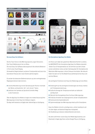 21
Die neue Easy-Con Software
Die Eco Touch Serie ist die Wärmepumpe der jungen Generation.
Eine Touch-Bedienung ist hier ein Muss.
Die neue Easy-Con Software überzeugt durch die einfache Bedienart
in Form eines Touch Display.
Die bewährte Reglersoftware und deren Funktionalität wird durch die
besonderen Features der neuen Geräte optimal ergänzt.
Es wurden die bekannten Bedienstrukturen aus den vorhergehenden
Reglergenerationen übernommen.
G Intuitive Menüführung mit der Darstellung der Position innerhalb
der Menüs und deutlichen „Vor“ und „Zurück“ Tasten.
G Anklicken der Symbole als Quicklink (schneller Weg)
zu den Funktionen.
Über die App Easy-Con Mobile ist sogar eine mobile Steuerung Ihrer
Wärmepumpe mit der Easy-Con Software möglich.
Die App steht kostenlos als Apple oder Android App zur Verfügung.
Die Smartphone-App Easy-Con Mobile
Um Ihnen auch dabei den gewohnten Waterkotte Komfort zu bieten,
hat WATERKOTTE die Smartphone App Easy-Con Mobile entwickelt.
Stellen Sie sich beispielsweise vor, Sie kommen aus dem Urlaub
zurück und können schon auf dem Heimweg über Ihr Smartphone die
Waterkotte Wärmepumpe in Ihrem Zuhause einschalten. Bei Ankunft
haben Sie dann ein für Ihre Bedürfnisse wohltemperiertes Haus und
warmes Wasser.
Die wichtigsten Funktionen der Easy-Con Mobile App auf einen Blick:
G Direktzugriff auf die wichtigsten Einstellungen wie Heizen, Kühlen
und Trinkwassererwärmung
G Grafische Anzeige der Temperaturverläufe von Außenluft
und Raumluft
G Übersicht der Energiebilanz Ihrer EcoTouch-Wärmepumpe
G Einfaches Einstellen der Zeitprogramme und der Urlaubsfunktion
G Kontinuierliche Systemübersicht
G Systemmeldungen der Wärmepumpe direkt auf Ihr Smartphone
Easy-Con Mobile ist leicht zu konfigurieren, schnell startbereit und
mit allen Apple und Android Endgeräten kompatibel.
Die Handhabung ist absolut selbsterklärend und intuitiv.
Ab sofort steht Ihnen unsere Easy-Con Mobile App kostenlos zum
Download im Apple App Store und bei Google Play zur Verfügung.
 