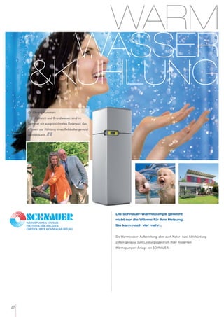 WARM
WASSER
&KÜHLUNG
22
Die Schnauer-Wärmepumpe gewinnt
nicht nur die Wärme für Ihre Heizung.
Sie kann noch viel mehr...
Die Warmwasser-Aufbereitung, aber auch Natur- bzw. Aktivkühlung
zählen genauso zum Leistungsspektrum Ihrer modernen
Wärmepumpen-Anlage von SCHNAUER.
Dr. Christa Kummer:
„Erdreich und Grundwasser sind im
Sommer ein ausgezeichnetes Reservoir, das
effizient zur Kühlung eines Gebäudes genutzt
werden kann.
“
 
