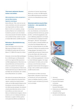 25
Thermisch aktivierte Decken
heizen und kühlen.
Wärme absorbieren, leiten und speichern –
das kann Beton bestens.
Eigentlich nichts Neues!
Bereits Mitte der 1970er-Jahre hat man die
vielen vorteilhaften und vorher wenig beach-
teten Eigenschaften von Beton erkannt.
Beton ist nicht nur ein sauberes, naturge-
bundenes Material, hoch schalldämmend,
brandsicher, preiswert und in den Händen
eines anspruchsvollen Architekten obendrein
noch unendlich formbar, sondern vor allem
ein idealer Wärmeleiter und Wärmespeicher.
Betonkern-/Bauteilaktivierung,
was ist das?
Diese Technologie macht sich die hohe
Wärmespeicherfähigkeit von Beton
(0,72 kWh/m3
K), welche über 60 % der von
Wasser (1,17 kWh/m3
K) entspricht zu Nutze.
Verbunden mit der hohen Wärmeleitfähigkeit
(λ = 2,3 W/mK) eignen sich Betonbauteile
somit hervorragend als Wärmeaufnahme-
und Wärmeabgabesysteme. Überall dort, wo
massive Betonteile zum Einsatz kommen,
können sie zusätzlich thermisch genutzt
werden, sei es beispielsweise im Bereich der
Tiefenfundamentierung als erdberührte Teile
wie Pfähle oder Schlitzwände, oder in Gebäu-
den bei Massivdecken und -wänden.
Alle solcher Art konzipierten Betonteile wer-
den mittels einbetonierten Kunststoff-Rohr-
registern „geothermisch bewirtschaftet“,
nutzen also als Wärmequelle Erdwärme oder
Grundwasser und sind im Normalfall mit
einer Wärmepumpe gekoppelt. Das bedeutet:
erdverbundene Betonteile nehmen im Heiz-
betrieb Wärme auf, können aber auch
Wärme im Kühlbetrieb dort abgeben. Ähnlich
verhält es sich mit im Gebäude befindlichen
Betonteilen, sie geben im Winter geother-
misch gewonnene Wärme ans Gebäude ab
und nehmen im Sommer überschüssige
Wärme auf, um diese in die Wärmequelle,
jetzt als Wärmesenke genutzt, abzuführen
und somit eine Gebäudekühlung zu bewir-
ken.
Betonkernaktivierung bei Mas-
sivdecken – eine spezielle An-
wendung
In den letzten Jahren kommen vermehrt
Heiz- bzw. Kühldecken, eine besondere An-
wendung der Betonkernaktivierung, speziell
bei Büro- und Verwaltungsgebäuden, aber
auch im Wohnbau gelegentlich zum Einsatz.
In den Betondecken eingelegte Kunststoff-
Rohrregister „aktivieren“ diese Bauteile
thermisch, geben im Heizbetrieb Wärme ab
und nehmen bei Kühlbedarf Wärme auf.
Auch hier sind diese Bauteile mit einer Wär-
mepumpe im Rahmen einer geothermischen
Anlage gekoppelt. Das bedeutet im Hei-
zungsfall Wärmeentzug über Erdwärmeson-
den aus dem Boden oder direkt aus dem
Grundwasser. Bekanntlich ist gerade bei
Büro- und Verwaltungsgebäuden im Sommer
ein hoher Kühlbedarf gegeben. Hier zeigen
solche Systeme ihre Stärke, wenn sie Kühl-
leistung zu einem Bruchteil an Kosten
gegenüber herkömmlichen Klimaanlagen er-
bringen, indem sie Boden oder Grundwasser
als Wärmesenke nutzen.
Die Kombination von Beton und seinen
Eigenschaften, verbunden mit dem Einsatz
von Geothermie, hilft somit die Betriebs-
kosten von Gebäuden drastisch zu senken,
Energie zu sparen und weitere CO2-Emissio-
nen zu vermeiden.
Thermisch
aktivierte Elementdecke
Kunststoff-Rohrregister
mit Verteiler
Großflächig verlegtes
Kunststoff-Rohrregister
Einbetonieren der Registerrohre
in Heiz/Kühldecke
Bohrpfahl mit Rohrregister
zur thermischen Aktivierung
1
2
3
4
5
5
 