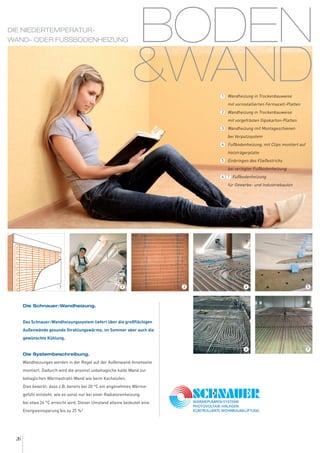 BODEN
&WAND
26
Die Schnauer-Wandheizung.
Das Schnauer-Wandheizungssystem liefert über die großflächigen
Außenwände gesunde Strahlungswärme, im Sommer aber auch die
gewünschte Kühlung.
Die Systembeschreibung.
Wandheizungen werden in der Regel auf der Außenwand-Innenseite
montiert. Dadurch wird die ansonst unbehagliche kalte Wand zur
behaglichen Wärmestrahl-Wand wie beim Kachelofen.
Dies bewirkt, dass z.B. bereits bei 20 °C ein angenehmes Wärme-
gefühl entsteht, wie es sonst nur bei einer Radiatorenheizung
bei etwa 24 °C erreicht wird. Dieser Umstand alleine bedeutet eine
Energieeinsparung bis zu 25 %!
DIE NIEDERTEMPERATUR-
WAND- ODER FUSSBODENHEIZUNG
54
76
32
Wandheizung in Trockenbauweise
mit vorinstallierten Fermacell-Platten
Wandheizung in Trockenbauweise
mit vorgefrästen Gipskarton-Platten
Wandheizung mit Montageschienen
bei Verputzsystem
Fußbodenheizung, mit Clips montiert auf
Holzträgerplatte
Einbringen des Fließestrichs
bei verlegter Fußbodenheizung
Fußbodenheizung
für Gewerbe- und Industriebauten
1
2
3
4
5
6 7
1
 