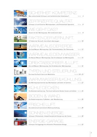 3
ZERTIFIZERTE QUALITÄT.
Schnauer ist zertifizierter Wärmepumpen- und Photovoltaik-Spezialist. Seite 6
SICHERHEIT KOMPETENZ.
Was unterscheidet Schnauer vom herkömmlichen Installateur? Seite 4
WIE GEHT DAS?
Heizen mit der Wärmepumpe. Wie funktioniert das? Seite 8
FAKTEN DER VERNUNFT.
12 Fakten der Vernunft, die einfach überzeugen. Seite 10
WÄRME AUS DER ERDE.
Die Sole/Wasser-Wärmepumpe. Der Flächenkollektor. Die Tefensonde. Seite 12
WÄRME AUS DEM WASSER.
Die Wasser/Wasser-Wärmepumpe. Das Grundwasser als Wärmequelle. Seite 14
DIREKTABSORBER & LUFT.
Die Luft/Wasser-Wärmepumpe. Die Direktabsorber-Wärmepumpe. Seite 16
WARMWASSER & KÜHLUNG.
Die Wärmepumpe bereitet das Warmwasser und kühlt im Sommer. Seite 22
KÜHLE DECKEN.
Die Betonkernaktivierung. Thermisch aktivierte Decken heizen und kühlen. Seite 24
TYPEN UND STEUERUNG.
Die neue EcoTouch-Serie von Waterkotte. Seiten 18 - 21
BODEN & WAND.
Die Niedertemperatur-Fußboden- oder Wandheizung. Seite 26
FRISCHE LUFT.
Die elektronisch kontrollierte Wohnraumlüftung. Seite 28
SONNEN-ENERGIE.
Schnauer-Photovoltaik. Umweltfreundliche Energie aus der Sonne. Seite 30
ENERGIE-GARAGE.
Schnauer-Fertiggarage mit effizienter Photovoltaik-Anlage. Seite 32
 