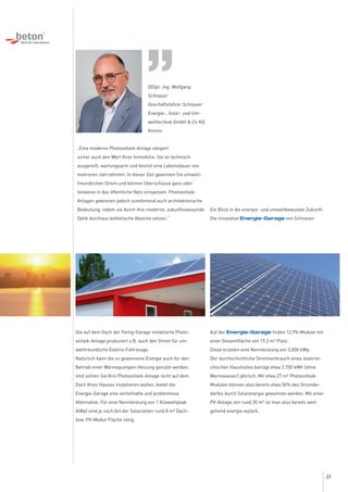 Die auf dem Dach der Fertig-Garage installierte Photo-
voltaik-Anlage produziert z.B. auch den Strom für um-
weltfreundliche Elektro-Fahrzeuge.
Natürlich kann die so gewonnene Energie auch für den
Betrieb einer Wärmepumpen-Heizung genutzt werden.
Und sollten Sie Ihre Photovoltaik-Anlage nicht auf dem
Dach Ihres Hauses installieren wollen, bietet die
Energie-Garage eine vorteilhafte und problemlose
Alternative. Für eine Nennleistung von 1 Kilowattpeak
(kWp) sind je nach Art der Solarzellen rund 8 m² Dach-
bzw. PV-Modul-Fläche nötig.
DDipl.-Ing. Wolfgang
Schnauer
Geschäftsführer Schnauer
Energie-, Solar- und Um-
welttechnik GmbH & Co KG,
Krems:
„Eine moderne Photovoltaik-Anlage steigert
sicher auch den Wert Ihrer Immobilie. Sie ist technisch
ausgereift, wartungsarm und besitzt eine Lebensdauer von
mehreren Jahrzehnten. In dieser Zeit gewinnen Sie umwelt-
freundlichen Strom und können Überschüsse ganz oder
teilweise in das öffentliche Netz einspeisen. Photovoltaik-
Anlagen gewinnen jedoch zunehmend auch architektonische
Bedeutung, indem sie durch ihre moderne, zukunftsweisende
Optik durchaus ästhetische Akzente setzen.“
Auf der Energie-Garage finden 12 PV-Module mit
einer Gesamtfläche von 19,2 m2
Platz.
Diese erzielen eine Nennleistung von 3,000 kWp.
Der durchschnittliche Stromverbrauch eines österrei-
chischen Haushaltes beträgt etwa 3.700 kWh (ohne
Warmwasser) jährlich. Mit etwa 27 m² Photovoltaik-
Modulen können also bereits etwa 50% des Strombe-
darfes durch Solarenergie gewonnen werden. Mit einer
PV-Anlage von rund 35 m² ist man also bereits weit-
gehend energie-autark.
Ein Blick in die energie- und umweltbewusste Zukunft:
Die innovative Energie-Garage von Schnauer.
„
33
 