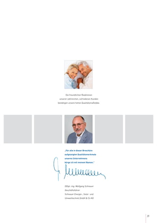 35
„Für alle in dieser Broschüre
aufgezeigten Qualitätsmerkmale
unseres Unternehmens
bürge ich mit meinem Namen.”
DDipl.-Ing. Wolfgang Schnauer
Geschäftsführer
Schnauer Energie-, Solar- und
Umwelttechnik GmbH & Co KG
Die freundlichen Reaktionen
unserer zahlreichen, zufriedenen Kunden
bestätigen unsere hohen Qualitätsmaßstäbe.
 