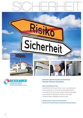 4
SICHERHEIT
Schnauer gibt den Kunden die Sicherheit
höchster fachlicher Kompetenz.
DDipl.-Ing. Wolfgang Schnauer,
Geschäftsführer der Schnauer Energie-, Solar- und Umwelttechnik
GmbH & Co KG, Krems, ist einer der ersten Energietechnikunter-
nehmer Österreichs, der nach den strengen Kriterien des damaligen
“Arsenal Research” (heute Austrian Institute of Technology)
als Wärmepumpen-Anlagenbauer zertifiziert wurde.
Das gibt Schnauer-Kunden absolute Sicherheit.
Und das unterscheidet Schnauer vom herkömmlichen Installateur.
 