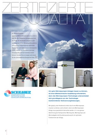 ZERTIFIZIERTE
QUALITÄT
6
Um gute Wärmepumpen-Anlagen bauen zu können,
ist eine kältetechnische Ausbildung erforderlich,
denn die Wärmepumpen-Technologie unterscheidet
sich grundlegend von der Technologie
herkömmlicher Verbrennungsheizungen.
Wer glaubt, einen Heizkessel einfach durch eine Wärmepumpe
ersetzen zu können, wird scheitern, denn eine Wärmepumpen-
Anlage muss ganzheitlich betrachtet werden, d. h. eine genaue
Abstimmung der Komponenten Wärmequelle, Wärmepumpe und
Wärmeabgabe sind Grundvoraussetzung für ein optimales
Funktionieren der Anlage.
Dr. Christa Kummer:
„Das Thema Klimawandel ist zur Zeit in
aller Munde. Steigende Energiepreise sind
die Folge, die Heizkosten steigen in uner-
schwingliche Höhen. Die umweltfreundliche
und kostengünstige Nutzung natürlicher
Ressourcen wird daher immer interessanter:
Stellen Sie sich vor, Sie stehen auf einer
Energiequelle, die Sie kostenlos nutzen
können. Denken Sie an morgen und nützen
Sie die unerschöpfliche Energie der Erde.
“
..
 