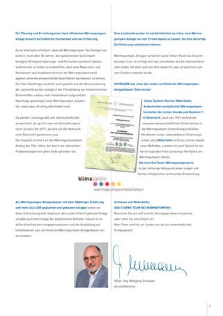 7
Für Planung und Errichtung einer hoch effizienten Wärmepumpen-
anlage braucht es fundiertes Fachwissen und viel Erfahrung.
Es ist einerseits erfreulich, dass die Wärmepumpen-Technologie nun
endlich, nach über 30 Jahren, den gebührenden Stellenwert
bezüglich Energieeinsparungs- und Klimaziele zuerkannt bekam,
andererseits ist leider zu beobachten, dass viele Newcomer und
Nichtwisser aus Installateurkreisen am Wärmepumpenmarkt
agieren, ohne die entsprechende Qualifikation nachweisen zu können.
Die hohe Nachfrage resultiert auch gutteils aus der Verunsicherung
der Letztverbraucher bezüglich der Preisbildung von herkömmlichen
Brennstoffen, sodass viele Installateure aufgrund der
Nachfrage gezwungen sind, Wärmepumpen anzubie-
ten, dabei aber oft völlig überfordert sind.
Da werden Leistungszahl und Jahresarbeitszahl
verwechselt, da spricht man von Vorlauftempera-
turen jenseits der 60°C, da wird auf die Hydraulik
nicht Rücksicht genommen usw.
Die Situation erinnert an den Wärmepumpenboom
Anfang der 70er Jahre, der durch die zahlreichen
Problemanlagen ein jähes Ende gefunden hat.
Als Wärmepumpen-Anlagenbauer mit über 30jähriger Erfahrung
und mehr als 4.500 geplanten und gebauten Anlagen sehen wir
diese Entwicklung sehr skeptisch, denn jede schlecht gebaute Anlage
schadet auch dem Image der qualifizierten Anbieter. Darum ist es
äußerst wichtig dem entgegenzusteuern und die Ausbildung von
Installateuren zum zertifizierten Wärmepumpen-Anlagenbauer vor-
anzutreiben.
Dem Letztverbraucher ist nachdrücklichst zu raten, eine Wärme-
pumpen-Anlage nur von Firmen bauen zu lassen, die eine derartige
Zertifizierung nachweisen können.
Wärmepumpen-Anlagen verzeihen keine Fehler. Passt das Gesamt-
konzept nicht, so schlägt sich das unmittelbar auf die Jahresarbeits-
zahl nieder, die dann weit von dem abweicht, was versprochen und
vom Kunden erwartet wurde.
SCHNAUER war einer der ersten zertifizierten Wärmepumpen-
Anlagenbauer Österreichs!
Unser System-Partner Waterkotte,
bedeutender europäischer Wärmepumpen-
hersteller der ersten Stunde und Nummer 1
in Österreich, lässt seit 1969 laufend die
neuesten wissenschaftlichen Erkenntnisse in
die Wärmepumpen-Entwicklung einfließen.
Mit diesem schier unbezahlbaren Erfahrungs-
schatz setzt Waterkotte nicht nur immer wieder
neue Maßstäbe, sondern ist auch Garant für ein
hervorragendes Preis-Leistungs-Verhältnis am
Wärmepumpen-Sektor.
Die neue EcoTouch-Wärmepumpenserie
ist der bisherige Höhepunkt einer langen und
höchst erfolgreichen technischen Entwicklung.
Schnauer und Waterkotte:
DAS STARKE TEAM BEI WÄRMEPUMPEN !
Besuchen Sie uns auf unserer Homepage www.schnauer.at
oder rufen Sie uns einfach an!
Mein Team und ich, wir freuen uns auf ein unverbindliches
Erstgespräch!
DDipl.-Ing. Wolfgang Schnauer
Geschäftsführer
 