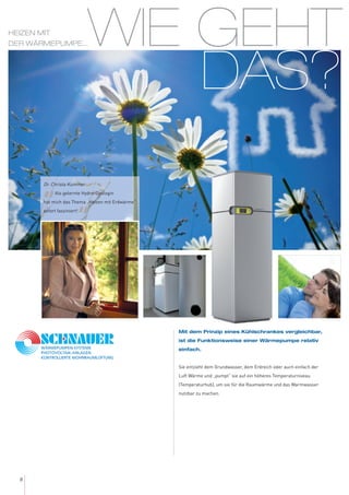 WIE GEHT
DAS?
8
Mit dem Prinzip eines Kühlschrankes vergleichbar,
ist die Funktionsweise einer Wärmepumpe relativ
einfach.
Sie entzieht dem Grundwasser, dem Erdreich oder auch einfach der
Luft Wärme und „pumpt“ sie auf ein höheres Temperaturniveau
(Temperaturhub), um sie für die Raumwärme und das Warmwasser
nutzbar zu machen.
Dr. Christa Kummer:
„Als gelernte Hydro-Geologin
hat mich das Thema „Heizen mit Erdwärme“
sofort fasziniert!
“
HEIZEN MIT
DER WÄRMEPUMPE...
 