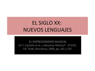 EL SIGLO XX: 
NUEVOS LENGUAJES 
EL EXPRESIONISMO MUSICAL 
En T. Castaño et al., ¿Hacemos Música? – 3º ESO, 
Ed. Teide, Barcelona, 2008, pp. 161 y 167 
 