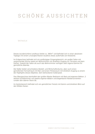 S C H Ö N E A U S S I C H T E N
D E T A I L S
Dieses wunderschöne Landhaus bietet ca. 390m2
und befindet sich in einer absoluten
Toplage mit einem unvergleichbaren Ausblick etwas außerhalb von Kitzbühel.
Im Erdgeschoss befindet sich ein großzügiger Eingangsbereich, ein großer Salon mit
angrenzender Küche sowie ein Wohnzimmer mit direktem Zugang zur Terrasse und dem
Garten. Sowohl der Salon als auch das Wohnzimmer verfügen über eigene Kamine für
gemütliche Abende.
Der Keller bietet verschiedene Abstell- und Wirtschaftsräume, aber auch einen
gemütlichen Fernsehraum mit Bar und einen Fitnessraum mit direktem Zugang zu einem
der Highlights dieses Objektes: dem beheizbaren Außenpool.
Das Obergeschoss beinhaltet den großen Master Bedroom mit Bad und eigenem Balkon. 2
weitere Schlafzimmer mit jeweils eigenen Bädern und begehbaren Kleiderschränken
runden den oberen Stock ab.
Im Gartenbereich befindet sich ein gemütlicher Freisitz mit Kamin und direktem Blick auf
den Wilden Kaiser.
W W W . F I R S T K I T Z B U E H E L . C O M
 