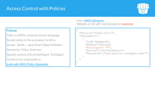Access Control with Policies
Policies
Policy is AWS’s universal access language
Bucket policy is the successor to ACLs
Syntax: JSON = Java Script Object Notation
Semantics: Policy Grammar
Specific actions (53) s3:GetObject, PutObject,
Construct by copy/paste or
build with AWS Policy Generator
{
"Version":"2012-10-17",
"Statement":[
{
"Sid":"AddPerm",
"Effect":"Allow",
"Principal": "*",
"Action":["s3:GetObject"]
"Resource":["arn:aws:s3:::example.com/*"]
}
]
}
From AWS reference:  
Website on S3 with read access for everyone
 