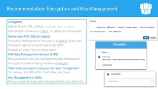 Recommendation: Encryption and Key Management
Encryption

Data-in-transit: SSL, default sslEnabled = true
Data-at-rest: Attribute on object, no setting for the bucket:
Server-side AES-256 (on object)

Encryption transparent for the user enable it, at no cost
Protection against some threats inside AWS
Enabled on write. How to check later?
AWS Key Management Service (KMS)

More protection with key management (also transparent)
But additional risk of losing the key manage it
Client side encryption and your own key management

For backup, but difficult for most other use cases
Key Management in HSM 
Device erases the keys when tampered with, your data lost
 