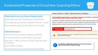 Fundamental Properties of S3 and their Surprising Effects
Global Service and the Owner’s Responsibility

Universal connectivity: S3 data are on the Internet
S3 is organised as buckets assigned to exactly 1 owner.
Owner defines access to the objects in the bucket.
Global Namespace

The name of every bucket is defined worldwide.
You cannot choose a bucket name as you like
More than 1 million accounts on AWS share the same
namespace.
Never delete a bucket!
The data location of a bucket cannot be changed
 