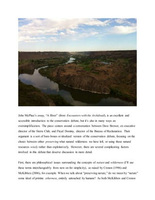 John McPhee’s essay, “A River” (from Encounters with the Archdruid), is an excellent and 
accessible introduction to the conservation debate, but it’s also in many ways an 
oversimplification. The piece centers around a conversation between Dave Brower, ex-executive 
director of the Sierra Club, and Floyd Dominy, director of the Bureau of Reclamation. Their 
argument is a sort of bare-bones or idealized version of the conservation debate, focusing on the 
choice between either preserving what natural wilderness we have left, or using those natural 
resources wisely rather than exploitatively. However, there are several complicating factors 
involved in this debate that deserve discussion in more detail. 
First, there are philosophical issues surrounding the concepts of nature and wilderness (I’ll use 
these terms interchangeably from now on for simplicity), as raised by Cronon (1996) and 
McKibben (2006), for example. When we talk about “preserving nature,” do we mean by “nature” 
some ideal of pristine otherness, entirely untouched by humans? As both McKibben and Cronon 
 