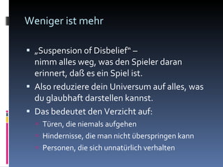 Weniger ist mehr „ Suspension of Disbelief“ –  nimm alles weg, was den Spieler daran erinnert, daß es ein Spiel ist. Also reduziere dein Universum auf alles, was du glaubhaft darstellen kannst. Das bedeutet den Verzicht auf:  Türen, die niemals aufgehen Hindernisse, die man nicht überspringen kann Personen, die sich unnatürlich verhalten 