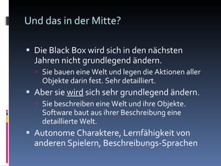 Und das in der Mitte? Die Black Box wird sich in den nächsten Jahren nicht grundlegend ändern. Sie bauen eine Welt und legen die Aktionen aller Objekte darin fest. Sehr detailliert. Aber sie  wird  sich sehr grundlegend ändern. Sie beschreiben eine Welt und ihre Objekte. Software baut aus ihrer Beschreibung eine detaillierte Welt. Autonome Charaktere, Lernfähigkeit von anderen Spielern, Beschreibungs-Sprachen 