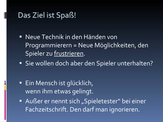 Das Ziel ist Spaß! Neue Technik in den Händen von Programmierern = Neue Möglichkeiten, den Spieler zu  frustrieren . Sie wollen doch aber den Spieler unterhalten? Ein Mensch ist glücklich,  wenn ihm etwas gelingt. Außer er nennt sich „Spieletester“ bei einer Fachzeitschrift. Den darf man ignorieren. 