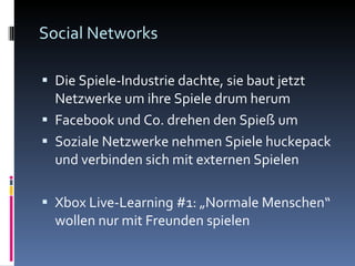 Social Networks Die Spiele-Industrie dachte, sie baut jetzt Netzwerke um ihre Spiele drum herum Facebook und Co. drehen den Spieß um Soziale Netzwerke nehmen Spiele huckepack und verbinden sich mit externen Spielen Xbox Live-Learning #1: „Normale Menschen“ wollen nur mit Freunden spielen 
