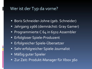 Wer ist der Typ da vorne? Boris Schneider-Johne (geb. Schneider) Jahrgang 1966 (demnächst: Gray Gamer) Programmierte C 64 in 6502 Assembler Erfolgloser Spiele-Produzent Erfolgreicher Spiele-Übersetzer Sehr erfolgreicher Spiele-Journalist Mäßig guter Spieler Zur Zeit: Produkt-Manager für Xbox 360 