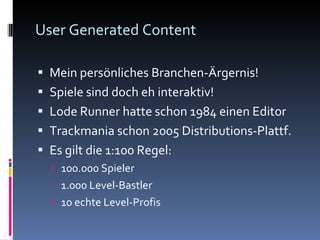 User Generated Content Mein persönliches Branchen-Ärgernis! Spiele sind doch eh interaktiv! Lode Runner hatte schon 1984 einen Editor Trackmania schon 2005 Distributions-Plattf. Es gilt die 1:100 Regel: 100.000 Spieler 1.000 Level-Bastler 10 echte Level-Profis 