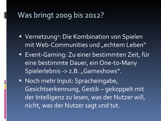 Was bringt 2009 bis 2012? Vernetzung 2 : Die Kombination von Spielen mit Web-Communities und „echtem Leben“ Event-Gaming: Zu einer bestimmten Zeit, für eine bestimmte Dauer, ein One-to-Many Spielerlebnis -> z.B. „Gameshows“. Noch mehr Input: Spracheingabe, Gesichtserkennung, Gestik – gekoppelt mit der Intelligenz zu lesen, was der Nutzer will, nicht, was der Nutzer sagt und tut. 