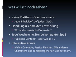 Was will ich noch sehen? Keine Plattform-Dilemmas mehr Jeder Inhalt läuft auf jedem Gerät. Handlung & Charakter-Entwicklung Wo ist der klassische Drei-Akter? Jede Woche eine Stunde kompakter Spaß “ Episodic Content” – aber wie im TV Interaktive Krimis Ich bin Columbo / Jessica Fletcher. Alle anderen Charaktere sind computergeneriert und autonom. 