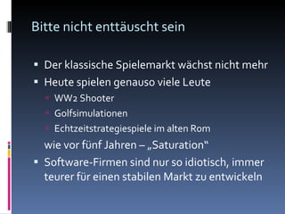Bitte nicht enttäuscht sein Der klassische Spielemarkt wächst nicht mehr Heute spielen genauso viele Leute WW2 Shooter Golfsimulationen Echtzeitstrategiespiele im alten Rom wie vor fünf Jahren – „Saturation“ Software-Firmen sind nur so idiotisch, immer teurer für einen stabilen Markt zu entwickeln 