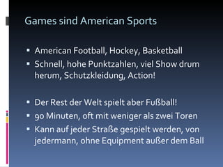 Games sind American Sports American Football, Hockey, Basketball Schnell, hohe Punktzahlen, viel Show drum herum, Schutzkleidung, Action! Der Rest der Welt spielt aber Fußball! 90 Minuten, oft mit weniger als zwei Toren Kann auf jeder Straße gespielt werden, von jedermann, ohne Equipment außer dem Ball 