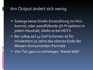 Am Output ändert sich wenig Solange keine Direkt-Einstrahlung ins Hirn kommt, oder wandfüllende 3D-Projektion in jedem Haushalt, bleibt es bei HDTV. Bei 1080p auf 42 Zoll Schirmen ist für mindestens 10 Jahre das oberste Ende der Massen-Konsumenten-Formate Von Ton ganz zu schweigen. Stereo lebt! 