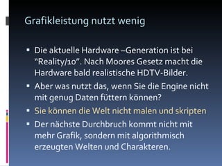 Grafikleistung nutzt wenig Die aktuelle Hardware  –Generation ist bei “Reality/10”. Nach Moores Gesetz macht die Hardware bald realistische HDTV-Bilder. Aber was nutzt das, wenn Sie die Engine nicht mit genug Daten füttern können? Sie können die Welt nicht malen und skripten Der nächste Durchbruch kommt nicht mit mehr Grafik, sondern mit algorithmisch erzeugten Welten und Charakteren. 