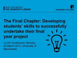 The Final Chapter: Developing
students’ skills to successfully
undertake their final
year project
LILAC Conference, Monday
25 March 2013, University of
Manchester.
 