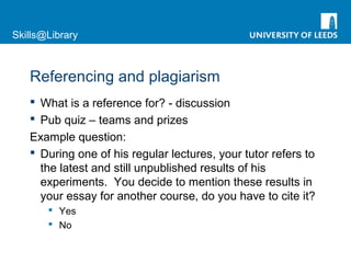 Skills@Library
Referencing and plagiarism
 What is a reference for? - discussion
 Pub quiz – teams and prizes
Example question:
 During one of his regular lectures, your tutor refers to
the latest and still unpublished results of his
experiments. You decide to mention these results in
your essay for another course, do you have to cite it?
 Yes
 No
 