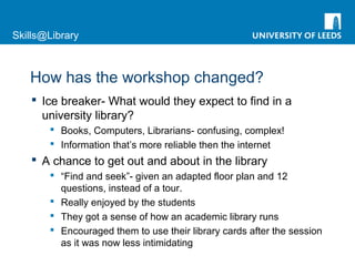 Skills@Library
How has the workshop changed?
 Ice breaker- What would they expect to find in a
university library?
 Books, Computers, Librarians- confusing, complex!
 Information that’s more reliable then the internet
 A chance to get out and about in the library
 “Find and seek”- given an adapted floor plan and 12
questions, instead of a tour.
 Really enjoyed by the students
 They got a sense of how an academic library runs
 Encouraged them to use their library cards after the session
as it was now less intimidating
 