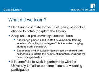Skills@Library
What did we learn?
 Don’t underestimate the value of giving students a
chance to actually explore the Library
 Snap-shot of pre-university students’ skills
 Knowledge gained used in staff development training
session: “Googling for a degree? Is the web changing
student study behaviour?”
 Experience and knowledge gained can be shared with
colleagues to inform the design of induction sessions for
new undergraduates
 It is beneficial to work in partnership with the
University to further our commitment to widening
participation
 