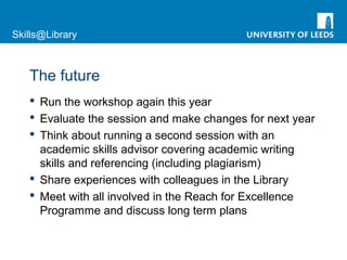 Skills@Library
The future
 Run the workshop again this year
 Evaluate the session and make changes for next year
 Think about running a second session with an
academic skills advisor covering academic writing
skills and referencing (including plagiarism)
 Share experiences with colleagues in the Library
 Meet with all involved in the Reach for Excellence
Programme and discuss long term plans
 