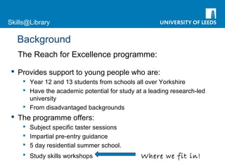 Skills@Library
Background
The Reach for Excellence programme:
 Provides support to young people who are:
 Year 12 and 13 students from schools all over Yorkshire
 Have the academic potential for study at a leading research-led
university
 From disadvantaged backgrounds
 The programme offers:
 Subject specific taster sessions
 Impartial pre-entry guidance
 5 day residential summer school.
 Study skills workshops Where we fit in!
 