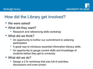 Skills@Library
How did the Library get involved?
 We were asked!
 What did they want?
 Research and referencing skills workshop
 What did we think?
 An opportunity to further our commitment to widening
participation
 A great way to introduce essential information literacy skills
 An opportunity to gauge current skills and knowledge of
students before they get to university
 What did we do?
 Design a 2 hr workshop that was full of activities,
discussions and even prizes!
 