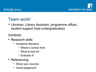 Skills@Library
Team work!
 Librarian, Library Assistant, programme officer,
student support (real undergraduates)
Contents:
 Research skills
 Academic literature
 Where it comes from
 What to look for
 Evaluate it!
 Referencing
 Show your sources
 Avoid plagiarism!
 