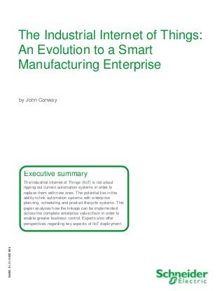 The Industrial Internet of Things:
An Evolution to a Smart
Manufacturing Enterprise
by John Conway
Executive summary
The Industrial Internet of Things (IIoT) is not about
ripping out current automation systems in order to
replace them with new ones. The potential lies in the
ability to link automation systems with enterprise
planning, scheduling and product lifecycle systems. This
paper analyses how the linkage can be implemented
across the complete enterprise value chain in order to
enable greater business control. Experts also offer
perspectives regarding key aspects of IIoT deployment.
998-2095-10-16-15BR0
 