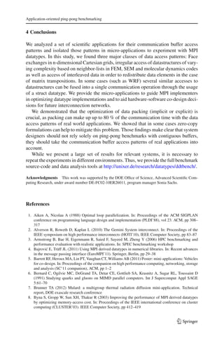 Application-oriented ping-pong benchmarking
4 Conclusions
We analyzed a set of scientiﬁc applications for their communication buffer access
patterns and isolated those patterns in micro-applications to experiment with MPI
datatypes. In this study, we found three major classes of data access patterns: Face
exchanges in n-dimensional Cartesian grids, irregular access of datastructures of vary-
ing complexity based on neighbor-lists in FEM, SEM and molecular dynamics codes
as well as access of interleaved data in order to redistribute data elements in the case
of matrix transpositions. In some cases (such as WRF) several similar accesses to
datastructures can be fused into a single communication operation through the usage
of a struct datatype. We provide the micro-applications to guide MPI implementers
in optimizing datatype implementations and to aid hardware-software co-design deci-
sions for future interconnection networks.
We demonstrated that the optimization of data packing (implicit or explicit) is
crucial, as packing can make up up to 80 % of the communication time with the data
access patterns of real world applications. We showed that in some cases zero-copy
formulations can help to mitigate this problem. Those ﬁndings make clear that system
designers should not rely solely on ping-pong benchmarks with contiguous buffers,
they should take the communication buffer access patterns of real applications into
account.
While we present a large set of results for relevant systems, it is necessary to
repeat the experiments in different environments. Thus, we provide the full benchmark
source-code and data analysis tools at http://unixer.de/research/datatypes/ddtbench/.
Acknowledgments This work was supported by the DOE Ofﬁce of Science, Advanced Scientiﬁc Com-
puting Research, under award number DE-FC02-10ER26011, program manager Sonia Sachs.
References
1. Aiken A, Nicolau A (1988) Optimal loop parallelization. In: Proceedings of the ACM SIGPLAN
conference on programming language design and implementation (PLDI’88), vol 23. ACM, pp 308–
317
2. Alverson R, Roweth D, Kaplan L (2010) The Gemini System interconnect. In: Proceedings of the
IEEE symposium on high performance interconnects (HOTI’10), IEEE Computer Society, pp 83–87
3. Armstrong B, Bae H, Eigenmann R, Saied F, Sayeed M, Zheng Y (2006) HPC benchmarking and
performance evaluation with realistic applications. In: SPEC benchmarking workshop
4. Bajrovi´c E, Träff JL (2011) Using MPI derived datatypes in numerical libraries. In: Recent advances
in the message passing interface (EuroMPI’11). Springer, Berlin, pp 29–38
5. Barrett RF, Heroux MA, Lin PT, Vaughan CT, Williams AB (2011) Poster: mini-applications: Vehicles
for co-design. In: Proceedings of the companion on high performance computing, networking, storage
and analysis (SC’11 companion), ACM, pp 1–2
6. Bernard C, Ogilvie MC, DeGrand TA, Detar CE, Gottlieb SA, Krasnitz A, Sugar RL, Toussaint D
(1991) Studying quarks and gluons on MIMD parallel computers. Int J Supercomput Appl SAGE
5:61–70
7. Brunner TA (2012) Mulard: a multigroup thermal radiation diffusion mini-application. Technical
report, DOE exascale research conference
8. Byna S, Gropp W, Sun XH, Thakur R (2003) Improving the performance of MPI derived datatypes
by optimizing memory-access cost. In: Proceedings of the IEEE international conference on cluster
computing (CLUSTER’03). IEEE Computer Society, pp 412–419
123
 