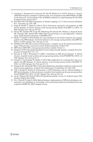 T. Schneider et al.
9. Carrington L, Komatitsch D, Laurenzano M, Tikir M, Michéa D, Le Goff N, Snavely A, Tromp J
(2008) High-frequency simulations of global seismic wave propagation using SPECFEM3D_GLOBE
on 62k processors. In: Proceedings of the ACM/IEEE conference on supercomputing (SC’08), IEEE
Computer Society, pp 60:1–60:11
10. Dixit KM (1991) The SPEC benchmarks. In: Parallel computing, vol 17. Elsevier Science Publishers
B.V., Amsterdam, pp 1195–1209
11. Gropp W, Hoeﬂer T, Thakur R, Träff JL (2011) Performance expectations and guidelines for MPI
derived datatypes. In: Recent advances in the message passing interface (EuroMPI’11), LNCS, vol
6960. Springer, New York, pp 150–159
12. Heroux MA, Doerﬂer DW, Crozier PS, Willenbring JM, Edwards HC, Williams A, Rajan M, Keiter
ER, Thornquist HK, Numrich RW (2009) Improving performance via mini-applications. Technical
report, Sandia National Laboratories, SAND2009-5574
13. Hoeﬂer T, Gottlieb S (2010) Parallel zero-copy algorithms for fast Fourier transform and conjugate
gradient using MPI datatypes. In: Recent advances in the message passing interface (EuroMPI’10),
LNCS, vol 6305. Springer, New York, pp 132–141
14. McMahon FH (1986) The livermore Fortran kernels: a computer test of the numerical performance
range. Technical report, Lawrence Livermore National Laboratory, UCRL-53745
15. MPI Forum (2009) MPI: a message-passing interface standard. Version 2.2
16. Plimpton S (1995) Fast parallel algorithms for short-range molecular dynamics. Academic Press Pro-
fessional. J Comput Phys 117:1–19
17. Reussner R, Träff J, Hunzelmann G (2000) A benchmark for MPI derived datatypes. In: Recent
advances in parallel virtual machine and message passing interface (EuroPVM/MPI’00), LNCS, vol
1908. Springer, New York, pp 10–17
18. Schneider T, Gerstenberger R, Hoeﬂer T (2012) Micro-applications for communication data access
patterns and MPI datatypes. In: Recent advances in the message passing interface (EuroMPI’12),
LNCS, vol 7490. Springer, New York, pp 121–131
19. Skamarock WC, Klemp JB (2008) A time-split nonhydrostatic atmospheric model for weather research
and forecasting applications. Academic Press Professional. J Comput Phys 227:3465–3485
20. Träff J, Hempel R, Ritzdorf H, Zimmermann F (1999) Flattening on the ﬂy: Efﬁcient handling of
MPI derived datatypes. In: Recent advances in parallel virtual machine and message passing interface
(EuroPVM/MPI’99), LNCS, vol 1697. Springer, New York, pp 109–116
21. van der Wijngaart RF, Wong P (2002) NAS parallel benchmarks version 2.4. Technical report, NAS
Technical, Report NAS-02-007
22. Wu J, Wyckoff P, Panda D (2004) High performance implementation of MPI derived datatype com-
munication over InﬁniBand. In: Proceedings of the international parallel and distributed processing
symposium (IPDPS’04). IEEE Computer Society
123
 