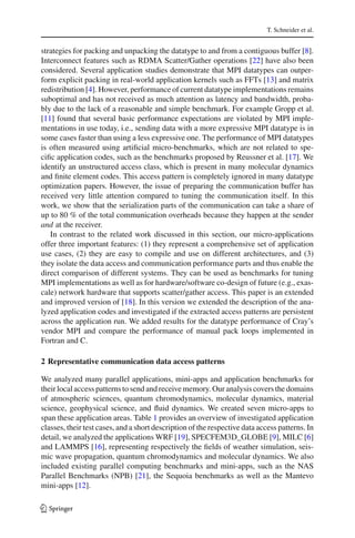 T. Schneider et al.
strategies for packing and unpacking the datatype to and from a contiguous buffer [8].
Interconnect features such as RDMA Scatter/Gather operations [22] have also been
considered. Several application studies demonstrate that MPI datatypes can outper-
form explicit packing in real-world application kernels such as FFTs [13] and matrix
redistribution [4]. However, performance of current datatype implementations remains
suboptimal and has not received as much attention as latency and bandwidth, proba-
bly due to the lack of a reasonable and simple benchmark. For example Gropp et al.
[11] found that several basic performance expectations are violated by MPI imple-
mentations in use today, i.e., sending data with a more expressive MPI datatype is in
some cases faster than using a less expressive one. The performance of MPI datatypes
is often measured using artiﬁcial micro-benchmarks, which are not related to spe-
ciﬁc application codes, such as the benchmarks proposed by Reussner et al. [17]. We
identify an unstructured access class, which is present in many molecular dynamics
and ﬁnite element codes. This access pattern is completely ignored in many datatype
optimization papers. However, the issue of preparing the communication buffer has
received very little attention compared to tuning the communication itself. In this
work, we show that the serialization parts of the communication can take a share of
up to 80 % of the total communication overheads because they happen at the sender
and at the receiver.
In contrast to the related work discussed in this section, our micro-applications
offer three important features: (1) they represent a comprehensive set of application
use cases, (2) they are easy to compile and use on different architectures, and (3)
they isolate the data access and communication performance parts and thus enable the
direct comparison of different systems. They can be used as benchmarks for tuning
MPI implementations as well as for hardware/software co-design of future (e.g., exas-
cale) network hardware that supports scatter/gather access. This paper is an extended
and improved version of [18]. In this version we extended the description of the ana-
lyzed application codes and investigated if the extracted access patterns are persistent
across the application run. We added results for the datatype performance of Cray’s
vendor MPI and compare the performance of manual pack loops implemented in
Fortran and C.
2 Representative communication data access patterns
We analyzed many parallel applications, mini-apps and application benchmarks for
their local access patterns to send and receive memory. Our analysis covers the domains
of atmospheric sciences, quantum chromodynamics, molecular dynamics, material
science, geophysical science, and ﬂuid dynamics. We created seven micro-apps to
span these application areas. Table 1 provides an overview of investigated application
classes, their test cases, and a short description of the respective data access patterns. In
detail, we analyzed the applications WRF [19], SPECFEM3D_GLOBE [9], MILC [6]
and LAMMPS [16], representing respectively the ﬁelds of weather simulation, seis-
mic wave propagation, quantum chromodynamics and molecular dynamics. We also
included existing parallel computing benchmarks and mini-apps, such as the NAS
Parallel Benchmarks (NPB) [21], the Sequoia benchmarks as well as the Mantevo
mini-apps [12].
123
 