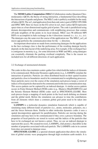 Application-oriented ping-pong benchmarking
The MIMD Lattice Computation (MILC) Collaboration studies Quantum Chro-
modynamics (QCD), the theory of strong interaction, a fundamental force describing
theinteractions of quarks andgluons. TheMILCcodeis publiclyavailablefor thestudy
of lattice QCD. The su3_rmd application from that code suite is part of SPEC CPU2006
and SPEC MPI. Here we focus on the CG solver in su3_rmd. Lattice QCD represents
space-time as a four-dimensional regular grid of points. The code is parallelized using
domain decomposition and communicates with neighboring processes that contain
off-node neighbors of the points in its local domain. MILC uses 96 different MPI
DDTs to accomplish its halo exchange in the 4 directions (named ±x, ±y, ±z, ±t).
The datatypes stay the same over the course of the application run. The MILC_su3_zd
micro-app performs the communication done for the −z direction.
An important observation we made from constructing datatypes for the applications
in the face exchange class is that the performance of the resulting datatype heavily
depends on the data layout of the underlying array. For example, if the exchanged face
is contiguous in memory (e.g., for some directions in WRF and MG), using datatypes
can essentially eliminate the packing overhead completely. That is the reason we
included tests for all different directions of each application.
2.2 Exchange of unstructured elements
The codes in this class maintain scatter–gather lists which hold the indices of elements
to be communicated. Molecular Dynamics applications (e.g., LAMMPS) simulate the
interaction of particles. Particles are often distributed based on their spatial location
and particles close to boundaries need to be communicated to neighboring processes.
Since particles move over the course of the simulation each process keeps a vector of
indices of local particles that need to be communicated in the next communication step.
This access pattern can be captured by an indexed datatype. A similar access pattern
occurs in Finite Element Method (FEM) codes (e.g., Mantevo MiniFE/HPCCG) and
the Seismic Element Method (SEM) codes such as SPECFEM3D_GLOBE. Here
each process keeps a mapping of mesh points in the local mesh deﬁning an element
and the global mesh. Before the simulation can advance in time the contributions
from all elements which share a common global grid point need to be taken into
account.
LAMMPS is a molecular dynamics simulation framework which is capable of
simulating many different kinds of particles (i.e., atoms, molecules, polymers, etc.)
and the forces between them. Similar to other molecular dynamics codes it uses a
spatial decomposition approach for parallelization. Particles are moving during the
simulation and may have to be communicated if they cross a process boundary. The
properties of local particles are stored in vectors and the indices of the particles that
have to be exchanged are not known a priori. Thus, we use an indexed datatype to
represent this access. We created two tests, LAMMPS_{full,atomic}, that differ in the
number of properties associated with each particle. The LAMMPS code in its current
form does not amend to datatype reuse.
SPECFEM3D_GLOBE is a spectral-element application that allows the simula-
tion of global seismic wave propagation through high resolution earth models. It is
123
 