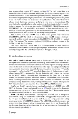 T. Schneider et al.
used on some of the biggest HPC systems available [9]. The earth is described by a
mesh of hexahedral volume elements. Grid points that lie on the sides, edges or cor-
ners of an element are shared between neighboring elements. SPECFEM3D_GLOBE
maintains a mapping between grid points in the local mesh to grid points in the global
mesh. Before the system can be marched forward in time, the contributions from
all grid points that share a common global grid point need to be considered. The
contribution for each global grid point needs to be collected, potentially from neigh-
boring processes. Our micro-app representing SPECFEM3D_GLOBE has two tests,
SPECFEM3D_{oc,cm}, which differ in the amount of data communicated per index.
The nine different datatypes needed by this code can be reused, since their usage only
depends on the used mesh, which does not change during runtime.
The Mantevo mini-app MiniFE has a data access pattern very similar to
SPECFEM3D_GLOBE, which is not surprising, since MiniFE models a ﬁnite ele-
ment code and the seismic element method in SPECFEM3D_GLOBE is a variant
of the FEM method. The Mantevo mini-app MiniMD is a miniature version of the
LAMMPS code described above.
Our results show that current MPI DDT implementations are often unable to
improve such unstructured access over packing loops. Furthermore, the overhead of
creating datatypes for this kind of access (indexed datatypes) is high.
2.3 Interleaved data or transpose
Fast Fourier Transforms (FFTs) are used in many scientiﬁc applications and are
among the most important algorithms in use today. FFTs can be multi-dimensional:
As the one-dimensional Fourier Transform expresses the input as a superposition of
sinusoids, the multi-dimensional variant expresses the input as a superposition of plane
waves, or multi-dimensional sinusoids. For example, a two-dimensional FFT can be
computed by performing 1d-FFTs along both dimensions. If the input matrix is dis-
tributed among MPI processes along the ﬁrst dimension, each process can compute
the ﬁrst 1d-FFT without communication. After this step the matrix has to be redis-
tributed, such that each process now holds complete vectors of the other dimension,
which effectively transposes the distributed matrix. After the second 1d-FFT has been
computed locally the matrix is transposed again to regain the original data layout. In
MPI the matrix transpose is naturally done with an MPI_Alltoall operation.
Hoeﬂer and Gottlieb presented a zero-copy implementation of a 2d-FFT using MPI
DDTs to eliminate the pack and unpack loops in [13] and demonstrated performance
improvements up to a factor of 1.5 over manual packing. The FFT micro-app captures
the communication behavior of a two-dimensional FFT.
SPECFEM3D_GLOBE exhibits a similar pattern, which is used to transpose a
distributed 3D array. We used Fortran’s COMPLEX datatype as the base datatype for
the FFT case in our benchmark (in C two DOUBLEs) and a single precision ﬂoating
point value for the SPECFEM3D_mt case. The MPI DDTs used in those cases are
vectors of the base datatypes where the stride is the matrix size in one dimension. To
interleave the data this type is resized to the size of one base datatype. An example for
this technique is given in Fig. 4.
123
 